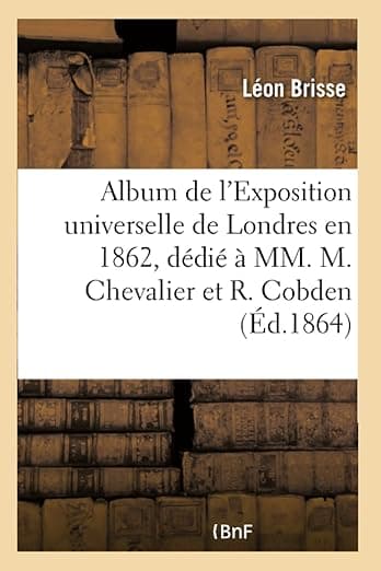 Album de l'Exposition Universelle de Londres En 1862, Dédié À MM. Michel Chevalier Et Richard Cobden: Faisant Suite À l'Album de l'Exposition Universelle de 1855 (French Edition) - Hachette Livre Bnf